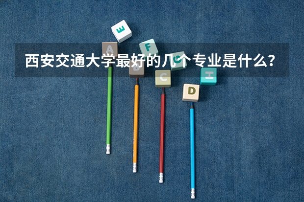 西安交通大学最好的几个专业是什么？一般得超一本多少分才有可能录取？