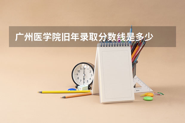 广州医学院旧年录取分数线是多少