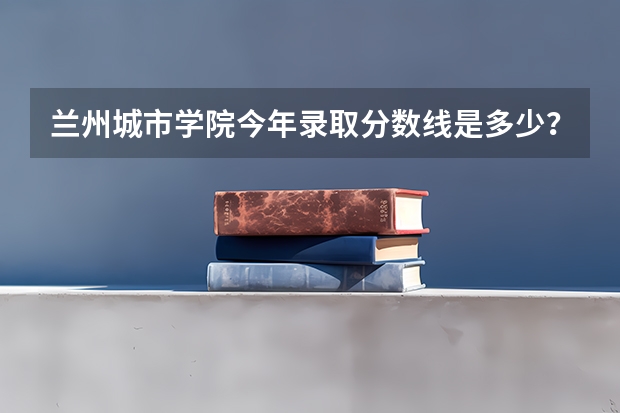 兰州城市学院今年录取分数线是多少？