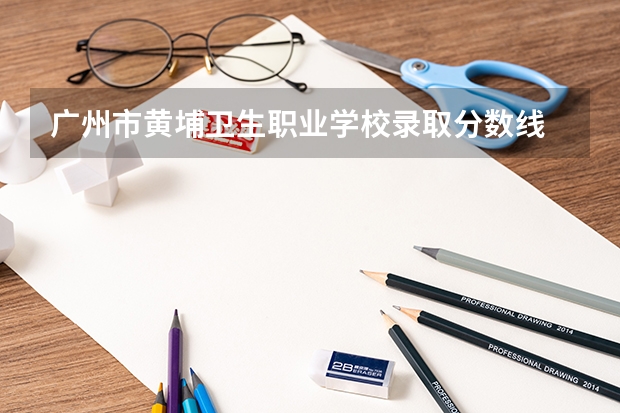 广州市黄埔卫生职业学校录取分数线 广州卫生职业技术学院录取线2023