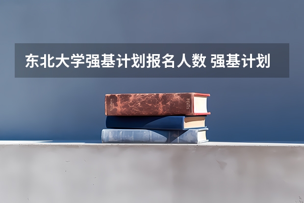 东北大学强基计划报名人数 强基计划各省录取人数