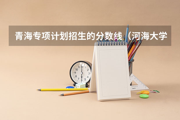 青海专项计划招生的分数线（河海大学分数线）