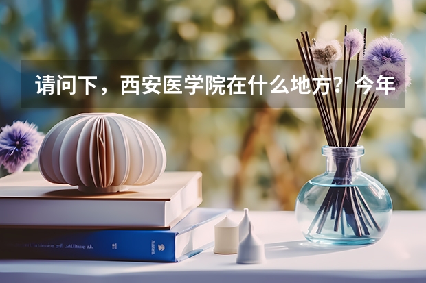 请问下，西安医学院在什么地方？今年高考多少分就可以去，学校怎么样啊？
