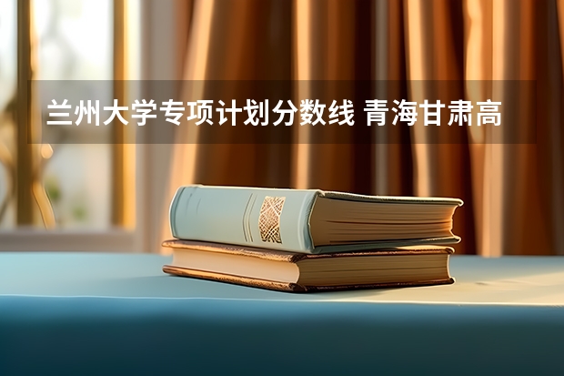 兰州大学专项计划分数线 青海甘肃高考分数线