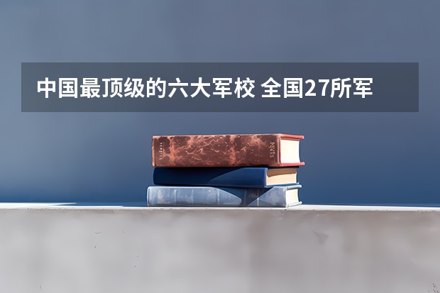 中国最顶级的六大军校 全国27所军校排名