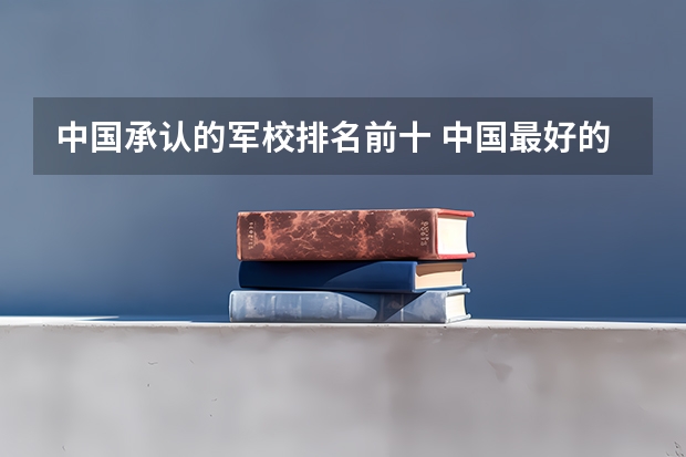 中国承认的军校排名前十 中国最好的10所军校