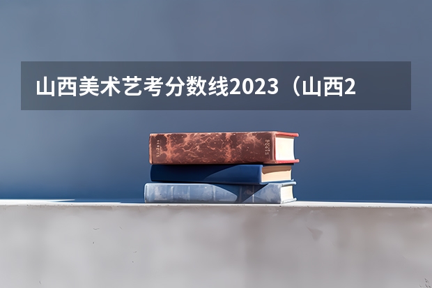 山西美术艺考分数线2023（山西2023艺考分数线）